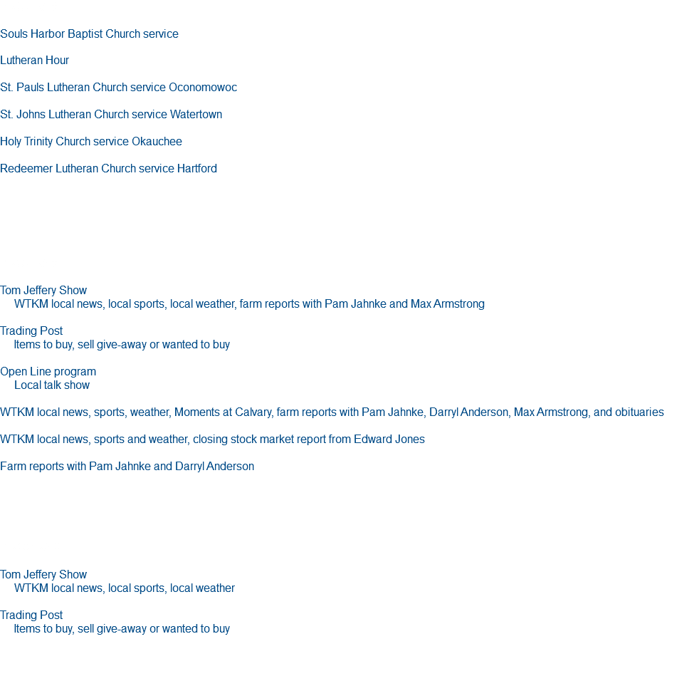 PROGRAM Souls Harbor Baptist Church service Lutheran Hour St. Pauls Lutheran Church service Oconomowoc St. Johns Lutheran Church service Watertown Holy Trinity Church service Okauchee Redeemer Lutheran Church service Hartford PROGRAM Tom Jeffery Show WTKM local news, local sports, local weather, farm reports with Pam Jahnke and Max Armstrong Trading Post Items to buy, sell give-away or wanted to buy Open Line program Local talk show WTKM local news, sports, weather, Moments at Calvary, farm reports with Pam Jahnke, Darryl Anderson, Max Armstrong, and obituaries WTKM local news, sports and weather, closing stock market report from Edward Jones Farm reports with Pam Jahnke and Darryl Anderson Program Tom Jeffery Show WTKM local news, local sports, local weather Trading Post Items to buy, sell give-away or wanted to buy 