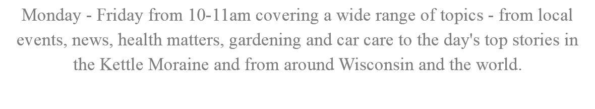 Monday - Friday from 10-11am covering a wide range of topics - from local events, news, health matters, gardening and car care to the day's top stories in the Kettle Moraine and from around Wisconsin and the world.