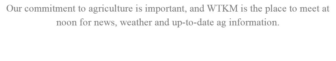 Our commitment to agriculture is important, and WTKM is the place to meet at noon for news, weather and up-to-date ag information. 