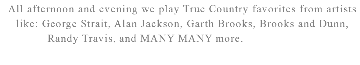 All afternoon and evening we play True Country favorites from artists like: George Strait, Alan Jackson, Garth Brooks, Brooks and Dunn, Randy Travis, Shania Twain, and MANY MANY more. 