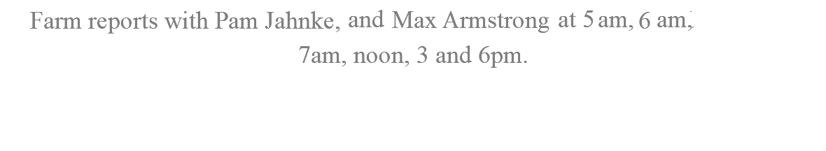 Farm reports with Pam Jahnke,and Max Armstrong at 5am, 6am and 7am, noon, 3 and 6pm.