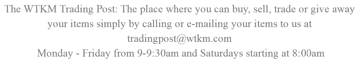 The WTKM Trading Post: The place where you can buy, sell, trade or give away your items simply by calling or e-mailing your items to us at tradingpost@wtkm.com Monday - Friday from 9-9:30am and Saturdays starting at 8:00am 